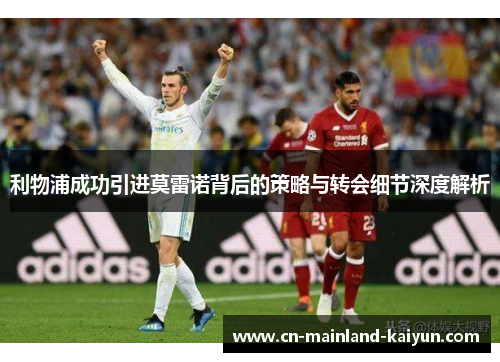 利物浦成功引进莫雷诺背后的策略与转会细节深度解析