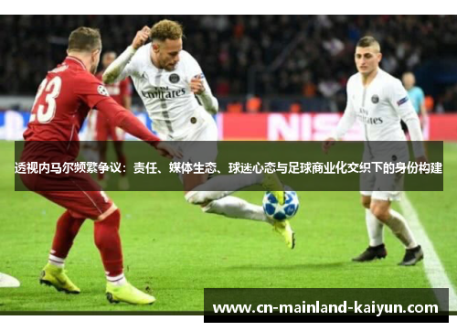 透视内马尔频繁争议：责任、媒体生态、球迷心态与足球商业化交织下的身份构建