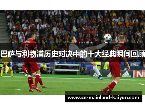 巴萨与利物浦历史对决中的十大经典瞬间回顾