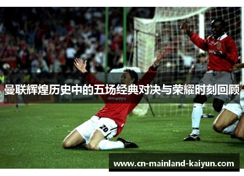 曼联辉煌历史中的五场经典对决与荣耀时刻回顾