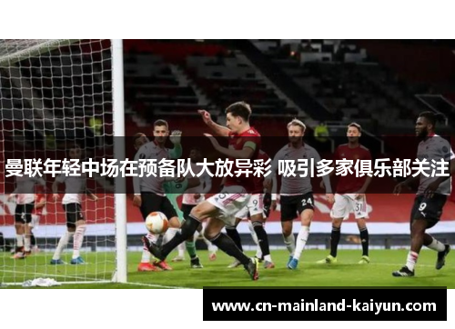 曼联年轻中场在预备队大放异彩 吸引多家俱乐部关注