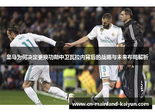 皇马为何决定更换功勋中卫瓦拉内背后的战略与未来布局解析