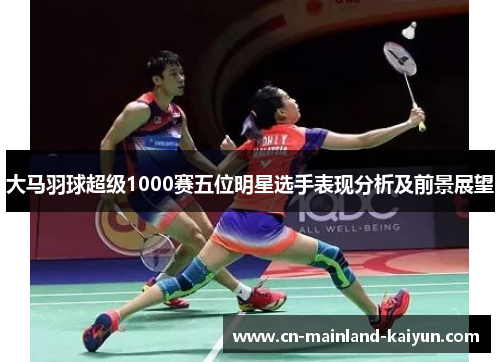 大马羽球超级1000赛五位明星选手表现分析及前景展望
