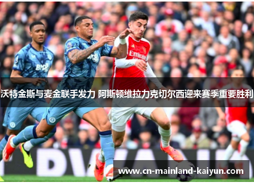 沃特金斯与麦金联手发力 阿斯顿维拉力克切尔西迎来赛季重要胜利 沃特金斯与麦金联手发力 阿斯顿维拉力克切尔西迎来赛季重要胜利
