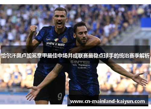 恰尔汗奥卢加冕意甲最佳中场并成联赛最稳点球手的统治赛季解析 恰尔汗奥卢加冕意甲最佳中场并成联赛最稳点球手的统治赛季解析