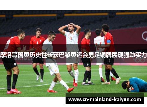 摩洛哥国奥历史性斩获巴黎奥运会男足铜牌展现强劲实力