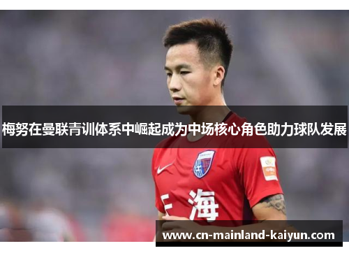 梅努在曼联青训体系中崛起成为中场核心角色助力球队发展 梅努在曼联青训体系中崛起成为中场核心角色助力球队发展