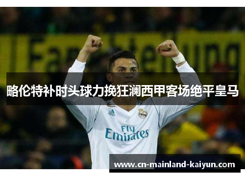 略伦特补时头球力挽狂澜西甲客场绝平皇马 略伦特补时头球力挽狂澜西甲客场绝平皇马